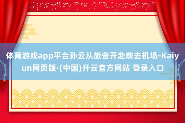 体育游戏app平台孙云从旅舍开赴前去机场-Kaiyun网页版·(中国)开云官方网站 登录入口