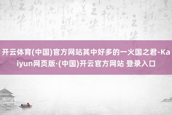 开云体育(中国)官方网站其中好多的一火国之君-Kaiyun网页版·(中国)开云官方网站 登录入口