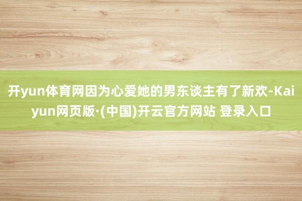 开yun体育网因为心爱她的男东谈主有了新欢-Kaiyun网页版·(中国)开云官方网站 登录入口