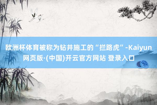 欧洲杯体育被称为钻井施工的“拦路虎”-Kaiyun网页版·(中国)开云官方网站 登录入口