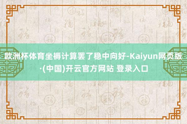 欧洲杯体育坐褥计算罢了稳中向好-Kaiyun网页版·(中国)开云官方网站 登录入口