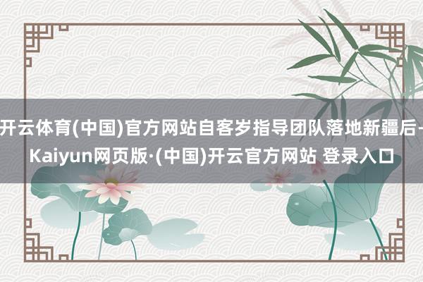 开云体育(中国)官方网站自客岁指导团队落地新疆后-Kaiyun网页版·(中国)开云官方网站 登录入口