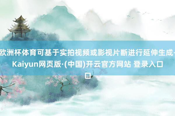 欧洲杯体育可基于实拍视频或影视片断进行延伸生成-Kaiyun网页版·(中国)开云官方网站 登录入口