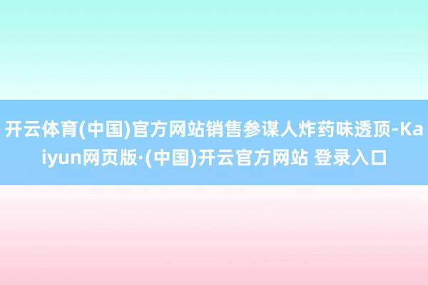开云体育(中国)官方网站销售参谋人炸药味透顶-Kaiyun网页版·(中国)开云官方网站 登录入口