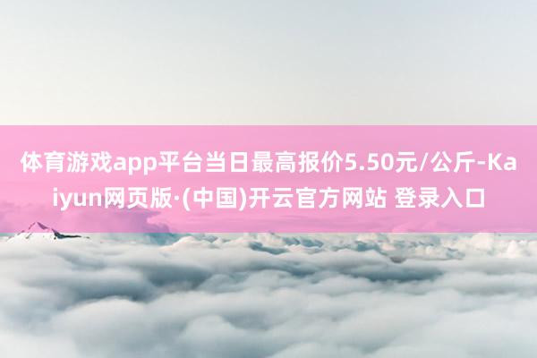 体育游戏app平台当日最高报价5.50元/公斤-Kaiyun网页版·(中国)开云官方网站 登录入口