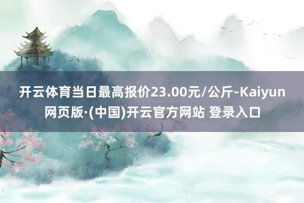 开云体育当日最高报价23.00元/公斤-Kaiyun网页版·(中国)开云官方网站 登录入口