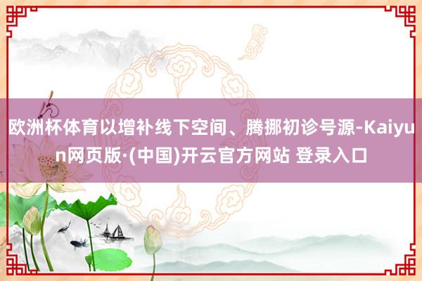 欧洲杯体育以增补线下空间、腾挪初诊号源-Kaiyun网页版·(中国)开云官方网站 登录入口