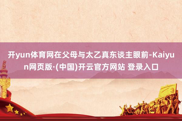 开yun体育网在父母与太乙真东谈主眼前-Kaiyun网页版·(中国)开云官方网站 登录入口