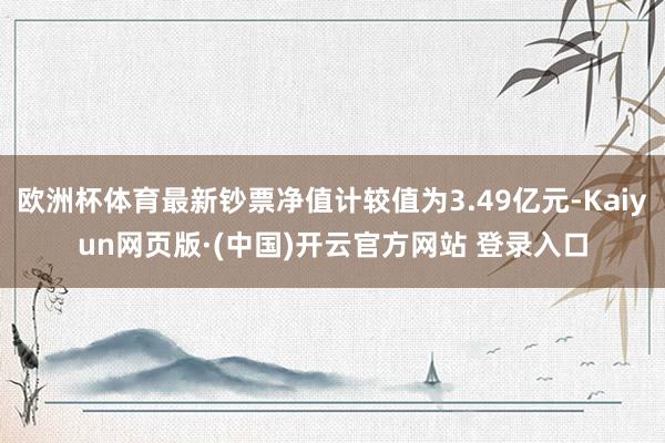 欧洲杯体育最新钞票净值计较值为3.49亿元-Kaiyun网页版·(中国)开云官方网站 登录入口