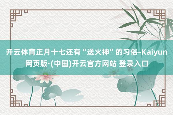 开云体育正月十七还有“送火神”的习俗-Kaiyun网页版·(中国)开云官方网站 登录入口
