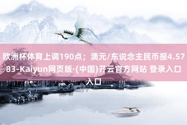 欧洲杯体育上调190点；澳元/东说念主民币报4.5783-Kaiyun网页版·(中国)开云官方网站 登录入口