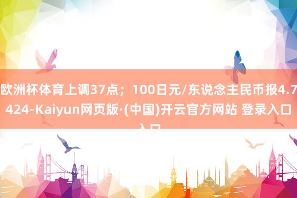 欧洲杯体育上调37点；100日元/东说念主民币报4.7424-Kaiyun网页版·(中国)开云官方网站 登录入口