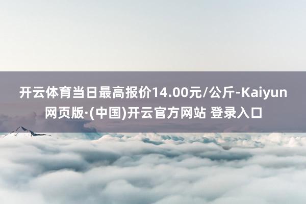开云体育当日最高报价14.00元/公斤-Kaiyun网页版·(中国)开云官方网站 登录入口