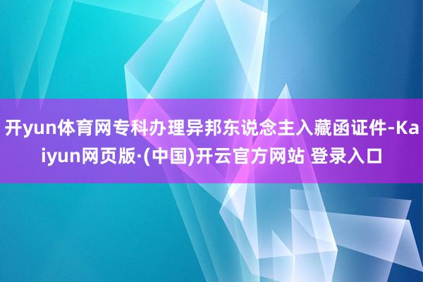 开yun体育网专科办理异邦东说念主入藏函证件-Kaiyun网页版·(中国)开云官方网站 登录入口