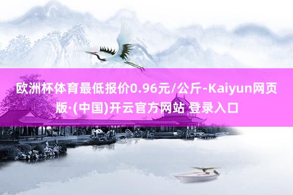 欧洲杯体育最低报价0.96元/公斤-Kaiyun网页版·(中国)开云官方网站 登录入口