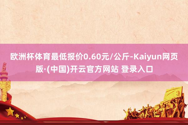 欧洲杯体育最低报价0.60元/公斤-Kaiyun网页版·(中国)开云官方网站 登录入口