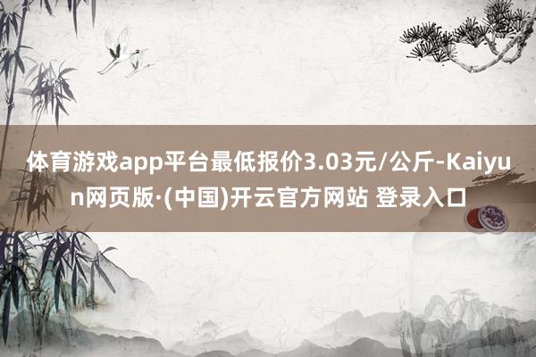 体育游戏app平台最低报价3.03元/公斤-Kaiyun网页版·(中国)开云官方网站 登录入口