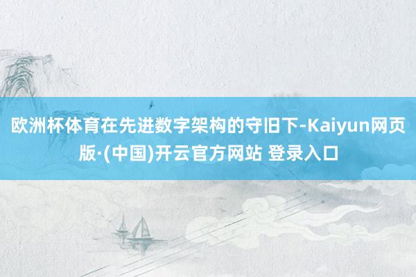 欧洲杯体育在先进数字架构的守旧下-Kaiyun网页版·(中国)开云官方网站 登录入口