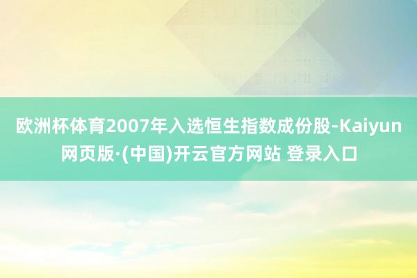 欧洲杯体育2007年入选恒生指数成份股-Kaiyun网页版·(中国)开云官方网站 登录入口