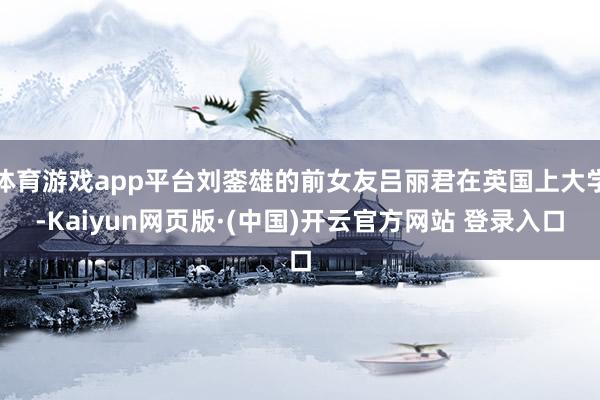 体育游戏app平台刘銮雄的前女友吕丽君在英国上大学-Kaiyun网页版·(中国)开云官方网站 登录入口