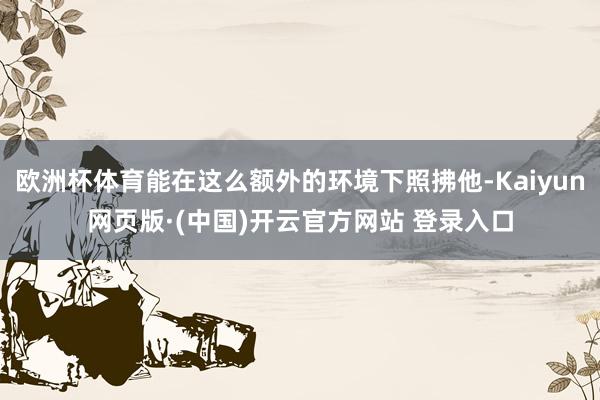 欧洲杯体育能在这么额外的环境下照拂他-Kaiyun网页版·(中国)开云官方网站 登录入口