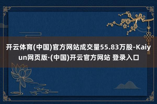 开云体育(中国)官方网站成交量55.83万股-Kaiyun网页版·(中国)开云官方网站 登录入口