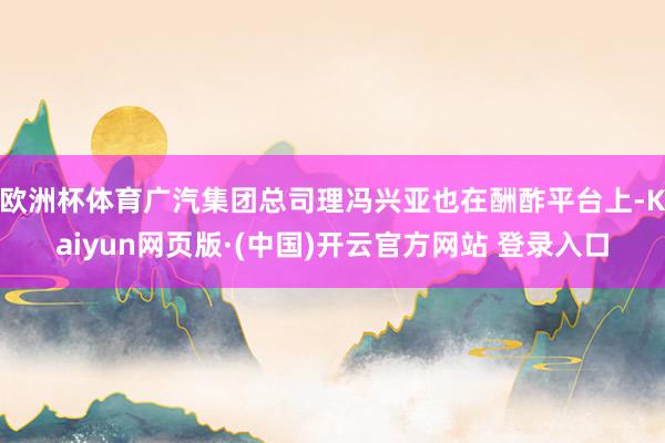欧洲杯体育广汽集团总司理冯兴亚也在酬酢平台上-Kaiyun网页版·(中国)开云官方网站 登录入口