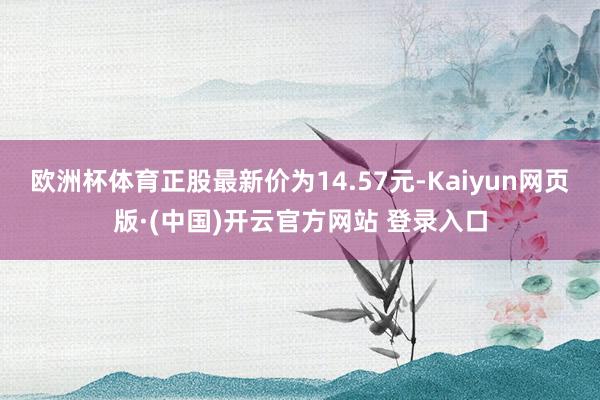 欧洲杯体育正股最新价为14.57元-Kaiyun网页版·(中国)开云官方网站 登录入口