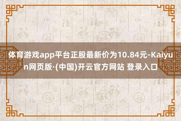 体育游戏app平台正股最新价为10.84元-Kaiyun网页版·(中国)开云官方网站 登录入口