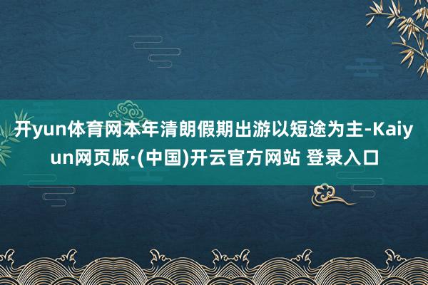 开yun体育网本年清朗假期出游以短途为主-Kaiyun网页版·(中国)开云官方网站 登录入口