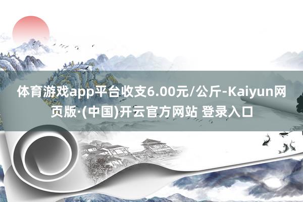 体育游戏app平台收支6.00元/公斤-Kaiyun网页版·(中国)开云官方网站 登录入口
