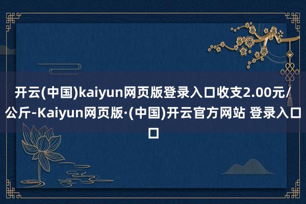 开云(中国)kaiyun网页版登录入口收支2.00元/公斤-Kaiyun网页版·(中国)开云官方网站 登录入口
