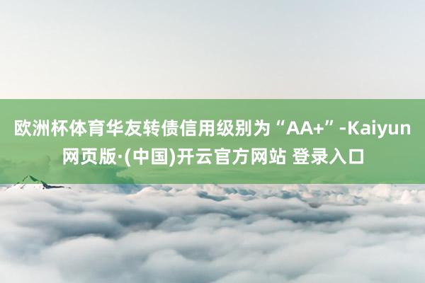 欧洲杯体育华友转债信用级别为“AA+”-Kaiyun网页版·(中国)开云官方网站 登录入口