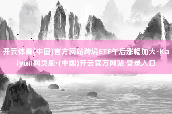 开云体育(中国)官方网站跨境ETF午后涨幅加大-Kaiyun网页版·(中国)开云官方网站 登录入口