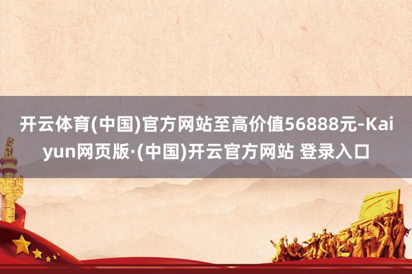 开云体育(中国)官方网站至高价值56888元-Kaiyun网页版·(中国)开云官方网站 登录入口