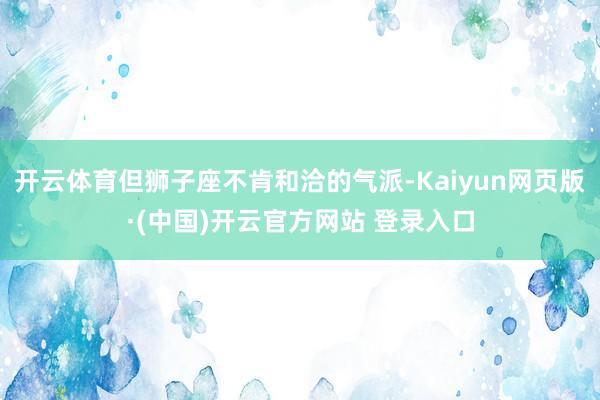 开云体育但狮子座不肯和洽的气派-Kaiyun网页版·(中国)开云官方网站 登录入口