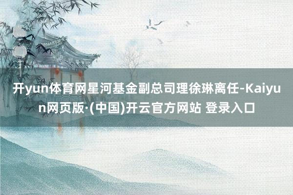 开yun体育网星河基金副总司理徐琳离任-Kaiyun网页版·(中国)开云官方网站 登录入口