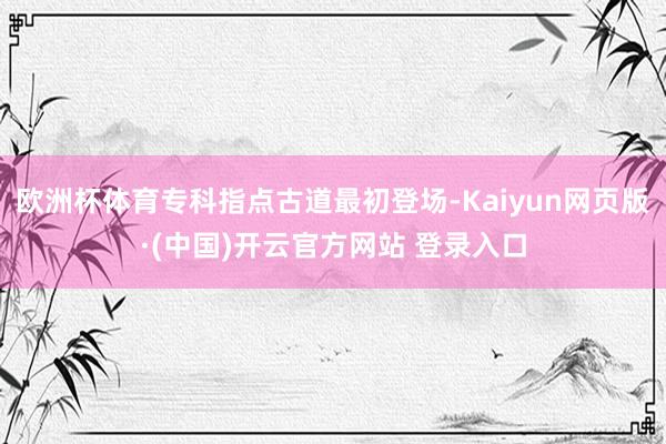 欧洲杯体育专科指点古道最初登场-Kaiyun网页版·(中国)开云官方网站 登录入口