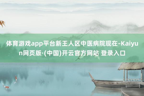 体育游戏app平台新王人区中医病院现在-Kaiyun网页版·(中国)开云官方网站 登录入口