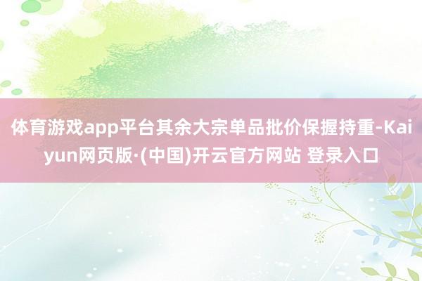 体育游戏app平台其余大宗单品批价保握持重-Kaiyun网页版·(中国)开云官方网站 登录入口