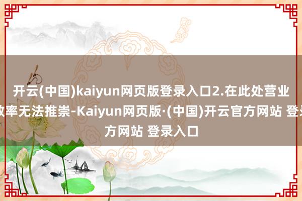 开云(中国)kaiyun网页版登录入口2.在此处营业会使效率无法推崇-Kaiyun网页版·(中国)开云官方网站 登录入口