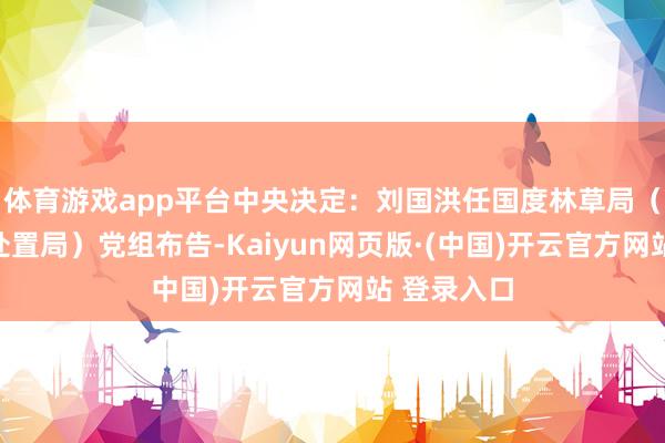 体育游戏app平台中央决定：刘国洪任国度林草局（国度公园处置局）党组布告-Kaiyun网页版·(中国)开云官方网站 登录入口
