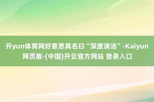 开yun体育网好意思其名曰“深度清洁”-Kaiyun网页版·(中国)开云官方网站 登录入口