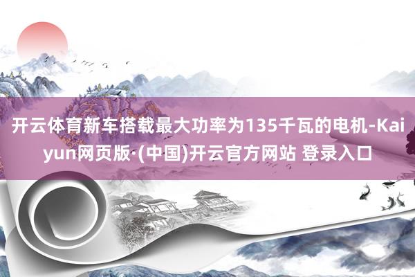开云体育新车搭载最大功率为135千瓦的电机-Kaiyun网页版·(中国)开云官方网站 登录入口