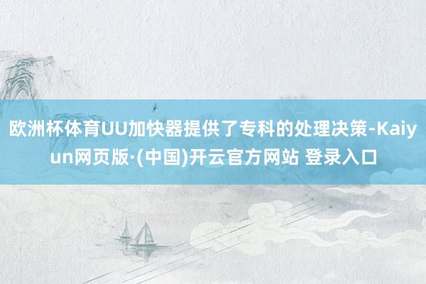 欧洲杯体育UU加快器提供了专科的处理决策-Kaiyun网页版·(中国)开云官方网站 登录入口