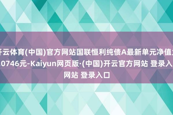 开云体育(中国)官方网站国联恒利纯债A最新单元净值为1.0746元-Kaiyun网页版·(中国)开云官方网站 登录入口