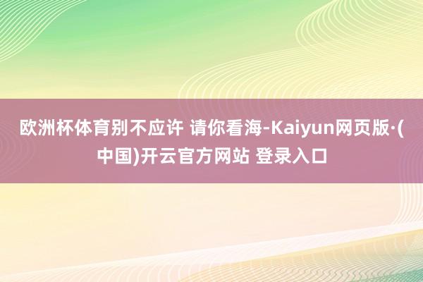 欧洲杯体育别不应许 请你看海-Kaiyun网页版·(中国)开云官方网站 登录入口