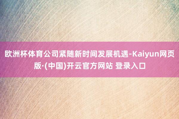 欧洲杯体育公司紧随新时间发展机遇-Kaiyun网页版·(中国)开云官方网站 登录入口