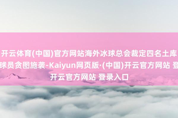 开云体育(中国)官方网站海外冰球总会裁定四名土库曼斯坦球员贪图施袭-Kaiyun网页版·(中国)开云官方网站 登录入口