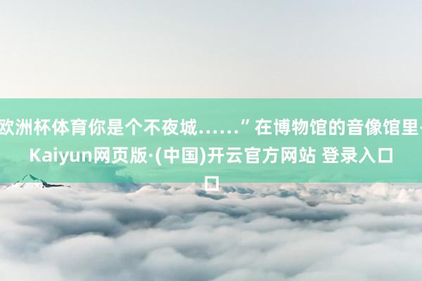 欧洲杯体育你是个不夜城……”在博物馆的音像馆里-Kaiyun网页版·(中国)开云官方网站 登录入口